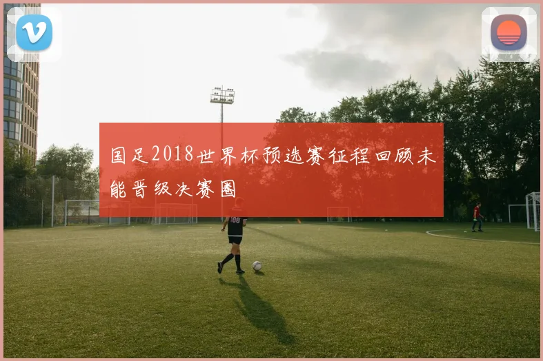 国足2018世界杯预选赛征程回顾未能晋级决赛圈