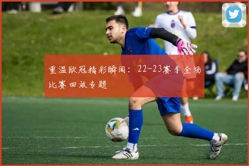 重温欧冠精彩瞬间：22-23赛季全场比赛回放专题